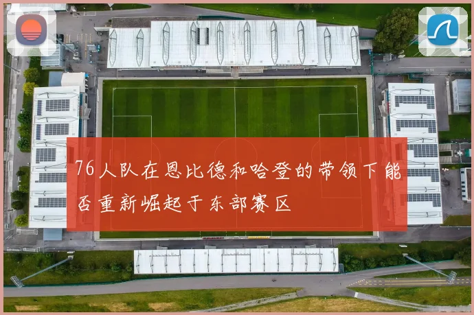 76人队在恩比德和哈登的带领下能否重新崛起于东部赛区